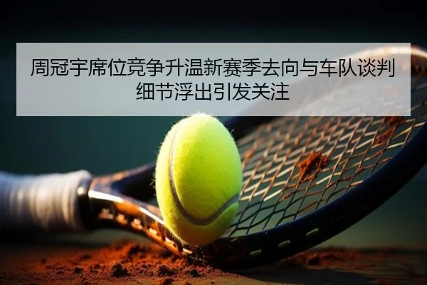 周冠宇席位竞争升温新赛季去向与车队谈判细节浮出引发关注
