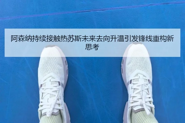 阿森纳持续接触热苏斯未来去向升温引发锋线重构新思考